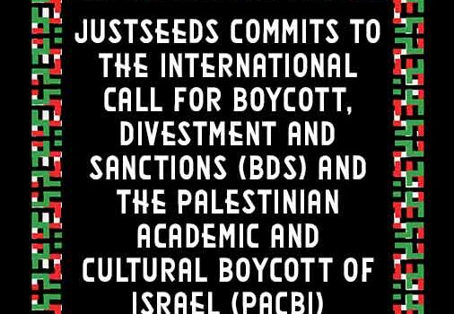 Justseeds commits to the International Call for Boycott, Divestment and Sanctions (BDS) and the Palestinian Academic and Cultural Boycott of Israel (PACBI)